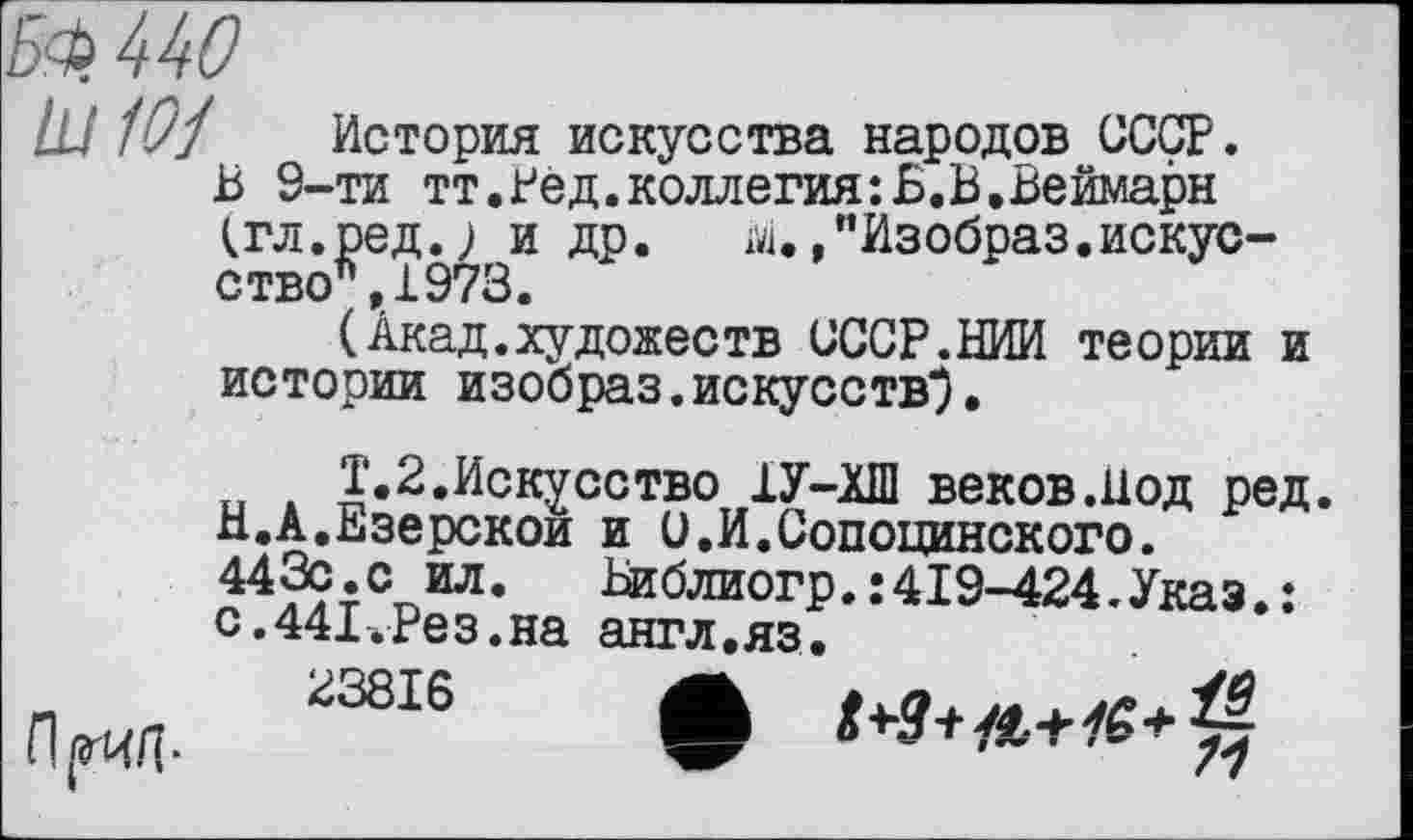 ﻿Б4> 440
III 101 История искусства народов СССР. Б 9-ти тт.Бед.коллегия:Б.В.Веймарн (гл.ред.; и др. т. /’Изобраз.искусство", 1973.
(Акад.художеств СССР.НИИ теории и истории изобраз.искусств*).
Т.2.Искусство 1У-ХШ веков.Иод ред. Н.А.Езерской и и.И.Сопоцинского. 44Й;СТЛЛ‘ Ьиблиогр. : 419-424. Указ. : с.441.Рез.на англ.яз.
^3816 •